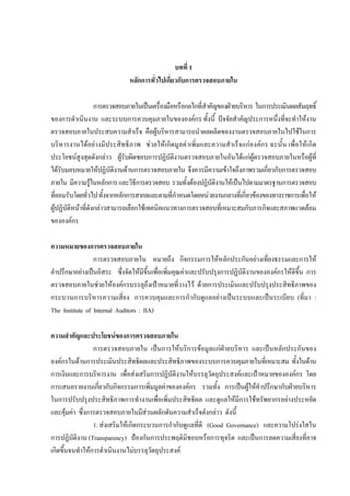 บทที่ 1
หลักการทั่วไปเกี่ยวกับการตรวจสอบภายใน
การตรวจสอบภายในเปนเครื่องมือหรือกลไกที่สําคัญของฝายบริหาร ในการประเมินผลสัมฤทธิ์
ของการดําเนินงาน และระบบการควบคุมภายในขององคกร ทั้งนี้ ปจจัยสําคัญประการหนึ่งที่จะทําใหงาน
ตรวจสอบภายในประสบความสําเร็จ คือผูบริหารสามารถนําผลผลิตของงานตรวจสอบภายในไปใชในการ
บริหารงานไดอยางมีประสิทธิภาพ ชวยใหเกิดมูลคาเพิ่มและความสําเร็จแกองคกร ฉะนั้น เพื่อใหเกิด
ประโยชนสูงสุดดังกลาว ผูรับผิดชอบการปฏิบัติงานตรวจสอบภายในอันไดแกผูตรวจสอบภายในหรือผูที่
ไดรับมอบหมายใหปฏิบัติงานดานการตรวจสอบภายใน จึงควรมีความเขาใจถึงภาพรวมเกี่ยวกับการตรวจสอบ
ภายใน มีความรูในหลักการและวิธีการตรวจสอบ รวมทั้งตองปฏิบัติงานใหเปนไปตามมาตรฐานการตรวจสอบ
ที่ยอมรับโดยทั่วไปทั้งจากหลักการสากลและตามที่กําหนดโดยหนวยงานกลางที่เกี่ยวของของทางราชการเพื่อให
ผูปฏิบัติหนาที่ดังกลาวสามารถเลือกใชเทคนิคแนวทางการตรวจสอบที่เหมาะสมกับภารกิจและสภาพแวดลอม
ขององคกร
ความหมายของการตรวจสอบภายใน
การตรวจสอบภายใน หมายถึง กิจกรรมการใหหลักประกันอยางเที่ยงธรรมและการให
คําปรึกษาอยางเปนอิสระ ซึ่งจัดใหมีขึ้นเพื่อเพิ่มคุณคาและปรับปรุงการปฏิบัติงานขององคกรใหดีขึ้น การ
ตรวจสอบภายในชวยใหองคกรบรรลุถึงเปาหมายที่วางไว ดวยการประเมินและปรับปรุงประสิทธิภาพของ
กระบวนการบริหารความเสี่ยง การควบคุมและการกํากับดูแลอยางเปนระบบและเปนระเบียบ (ที่มา :
The Institute of Internal Auditors : IIA)
ความสําคัญและประโยชนของการตรวจสอบภายใน
การตรวจสอบภายใน เปนการใหบริการขอมูลแกฝายบริหาร และเปนหลักประกันของ
องคกรในดานการประเมินประสิทธิผลและประสิทธิภาพของระบบการควบคุมภายในที่เหมาะสม ทั้งในดาน
การเงินและการบริหารงาน เพื่อสงเสริมการปฏิบัติงานใหบรรลุวัตถุประสงคและเปาหมายขององคกร โดย
การเสนอรายงานเกี่ยวกับกิจกรรมการเพิ่มมูลคาขององคกร รวมทั้ง การเปนผูใหคําปรึกษากับฝายบริหาร
ในการปรับปรุงประสิทธิภาพการทํางานเพื่อเพิ่มประสิทธิผล และดูแลใหมีการใชทรัพยากรอยางประหยัด
และคุมคา ซึ่งการตรวจสอบภายในมีสวนผลักดันความสําเร็จดังกลาว ดังนี้
1. สงเสริมใหเกิดกระบวนการกํากับดูแลที่ดี (Good Governance) และความโปรงใสใน
การปฏิบัติงาน (Transparency) ปองกันการประพฤติมิชอบหรือการทุจริต และเปนการลดความเสี่ยงที่อาจ
เกิดขึ้นจนทําใหการดําเนินงานไมบรรลุวัตถุประสงค
 