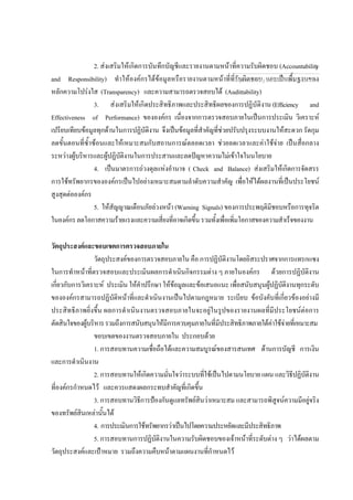 2. สงเสริมใหเกิดการบันทึกบัญชีและรายงานตามหนาที่ความรับผิดชอบ (Accountability
and Responsibility) ทําใหองคกรไดขอมูลหรือรายงานตามหนาที่ที่รับผิดชอบ และเปนพื้นฐานของ
หลักความโปรงใส (Transparency) และความสามารถตรวจสอบได (Audittability)
3. สงเสริมใหเกิดประสิทธิภาพและประสิทธิผลของการปฏิบัติงาน (Efficiency and
Effectiveness of Performance) ขององคกร เนื่องจากการตรวจสอบภายในเปนการประเมิน วิเคราะห
เปรียบเทียบขอมูลทุกดานในการปฏิบัติงาน จึงเปนขอมูลที่สําคัญที่ชวยปรับปรุงระบบงานใหสะดวก รัดกุม
ลดขั้นตอนที่ซ้ําซอนและใหเหมาะสมกับสถานการณตลอดเวลา ชวยลดเวลาและคาใชจาย เปนสื่อกลาง
ระหวางผูบริหารและผูปฏิบัติงานในการประสานและลดปญหาความไมเขาใจในนโยบาย
4. เปนมาตรการถวงดุลแหงอํานาจ ( Check and Balance) สงเสริมใหเกิดการจัดสรร
การใชทรัพยากรขององคกรเปนไปอยางเหมาะสมตามลําดับความสําคัญ เพื่อใหไดผลงานที่เปนประโยชน
สูงสุดตอองคกร
5. ใหสัญญาณเตือนภัยลวงหนา (Warning Signals) ของการประพฤติมิชอบหรือการทุจริต
ในองคกรลดโอกาสความรายแรงและความเสี่ยงที่อาจเกิดขึ้นรวมทั้งเพื่อเพิ่มโอกาสของความสําเร็จของงาน
วัตถุประสงคและขอบเขตการตรวจสอบภายใน
วัตถุประสงคของการตรวจสอบภายใน คือ การปฏิบัติงานโดยอิสระปราศจากการแทรกแซง
ในการทําหนาที่ตรวจสอบและประเมินผลการดําเนินกิจกรรมตาง ๆ ภายในองคกร ดวยการปฏิบัติงาน
เกี่ยวกับการวิเคราะห ประเมิน ใหคําปรึกษา ใหขอมูลและขอเสนอแนะ เพื่อสนับสนุนผูปฏิบัติงานทุกระดับ
ขององคกรสามารถปฏิบัติหนาที่และดําเนินงานเปนไปตามกฎหมาย ระเบียบ ขอบังคับที่เกี่ยวของอยางมี
ประสิทธิภาพยิ่งขึ้น ผลการดําเนินงานตรวจสอบภายในจะอยูในรูปของรายงานผลที่มีประโยชนตอการ
ตัดสินใจของผูบริหารรวมถึงการสนับสนุนใหมีการควบคุมภายในที่มีประสิทธิภาพภายใตคาใชจายที่เหมาะสม
ขอบเขตของงานตรวจสอบภายใน ประกอบดวย
1. การสอบทานความเชื่อถือไดและความสมบูรณของสารสนเทศ ดานการบัญชี การเงิน
และการดําเนินงาน
2. การสอบทานใหเกิดความมั่นใจวาระบบที่ใชเปนไปตามนโยบาย แผน และวิธีปฏิบัติงาน
ที่องคกรกําหนดไว และควรแสดงผลกระทบสําคัญที่เกิดขึ้น
3. การสอบทานวิธีการปองกันดูแลทรัพยสินวาเหมาะสม และสามารถพิสูจนความมีอยูจริง
ของทรัพยสินเหลานั้นได
4. การประเมินการใชทรัพยากรวาเปนไปโดยความประหยัดและมีประสิทธิภาพ
5. การสอบทานการปฏิบัติงานในความรับผิดชอบของเจาหนาที่ระดับตาง ๆ วาไดผลตาม
วัตถุประสงคและเปาหมาย รวมถึงความคืบหนาตามแผนงานที่กําหนดไว
กลุมงานมาตรฐานดานการตรวจสอบภายใน
1
 
