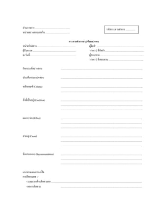 สวนราชการ……………………………………..
หนวยตรวจสอบภายใน………………………….
กระดาษทําการสรุปขอตรวจพบ
หนวยรับตรวจ………………………………………… ผูจัดทํา …………………………………………………..
ผูรับตรวจ……………………………………………… ว/ด/ปที่จัดทํา………………………………….………
ณวันที่ ………………………………………………… ผูสอบทาน…………………………………………….…
ว/ด/ปที่สอบทาน……………………………………..
กิจกรรมที่ตรวจสอบ ………………………………………………………………………………………….
ประเด็นการตรวจสอบ ………………………………………………………………………………………….
หลักเกณฑ (Criteria) ………………………………………………………………………………………….
………………………………………………………………………………………….
สิ่งที่เปนอยู(Condition) ………………………………………………………………………………………….
………………………………………………………………………………………….
………………………………………………………………………………………….
ผลกระทบ(Effect) …………………………………………………………………………………………
…………………………………………………………………………………………
…………………………………………………………………………………………
สาเหตุ (Cause) …………………………………………………………………………………………
…………………………………………………………………………………………
…………………………………………………………………………………………
ขอเสนอแนะ(Recommendation) …………………………………………………………………………………………
…………………………………………………………………………………………
…………………………………………………………………………………………
แนวทางแผนการแกไข
การติดตามผล :-
-ระยะเวลาที่จะติดตามผล ……………………………………………………………………………………………………
-ผลการติดตาม …………………………………………………………………………………………
รหัสกระดาษทําการ…………
 