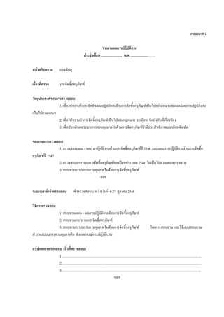 ภาคผนวก6
รายงานผลการปฏิบัติงาน
ประจําเดือน………………. พ.ศ.………………….
หนวยรับตรวจ กองพัสดุ
เรื่องที่ตรวจ งานจัดซื้อครุภัณฑ
วัตถุประสงคของการตรวจสอบ
1.เพื่อใหทราบวาการจัดทําแผนปฏิบัติการดานการจัดซื้อครุภัณฑเปนไปอยางเหมาะสมและมีผลการปฏิบัติงาน
เปนไปตามแผนฯ
2.เพื่อใหทราบวาการจัดซื้อครุภัณฑเปนไปตามกฎหมาย ระเบียบ ขอบังคับที่เกี่ยวของ
3.เพื่อประเมินผลระบบการควบคุมภายในดานการจัดครุภัณฑวามีประสิทธิภาพมากนอยเพียงใด
ขอบเขตการตรวจสอบ
1.ตรวจสอบแผน–ผลการปฏิบัติงานดานการจัดซื้อครุภัณฑป 2546 และแผนการปฏิบัติงานดานการจัดซื้อ
ครุภัณฑป 2547
2.ตรวจสอบกระบวนการจัดซื้อครุภัณฑของปงบประมาณ2546 ไมเปนไปตามแผนทุกรายการ
3.สอบทานระบบการควบคุมภายในดานการจัดซื้อครุภัณฑ
ฯลฯ
ระยะเวลาที่เขาตรวจสอบ เขาตรวจสอบระหวางวันที่ 6-27 ตุลาคม2546
วิธีการตรวจสอบ
1.สอบทานแผน–ผลการปฏิบัติงานดานการจัดซื้อครุภัณฑ
2.สอบทานกระบวนการจัดซื้อครุภัณฑ
3.สอบทานระบบการควบคุมภายในดานการจัดซื้อครุภัณฑ โดยการสอบถามและใชแบบสอบถาม
สํารวจระบบการควบคุมภายใน สังเกตการณการปฏิบัติงาน
สรุปผลการตรวจสอบ (สิ่งที่ตรวจสอบ)
1.……………………………………………………………………………………………………….….
2.……………………………………………………………………………………………………….….
3.…………………………………………………………………………………………………………..
ฯลฯ
 