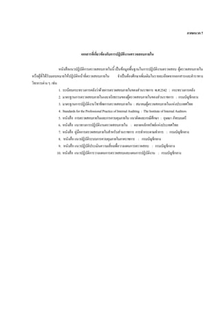 ภาคผนวก7
เอกสารที่เกี่ยวของกับการปฏิบัติงานตรวจสอบภายใน
หนังสือแนวปฏิบัติการตรวจสอบภายในนี้ เปนขอมูลพื้นฐานในการปฏิบัติงานตรวจสอบ ผูตรวจสอบภายใน
หรือผูที่ไดรับมอบหมายใหปฏิบัติหนาที่ตรวจสอบภายใน จําเปนตองศึกษาเพิ่มเติมในรายละเอียดจากเอกสารและตําราทาง
วิชาการตางๆ เชน
1. ระเบียบกระทรวงการคลังวาดวยการตรวจสอบภายในของสวนราชการ พ.ศ.2542 : กระทรวงการคลัง
2. มาตรฐานการตรวจสอบภายในและจริยธรรมของผูตรวจสอบภายในของสวนราชการ : กรมบัญชีกลาง
3. มาตรฐานการปฏิบัติงานวิชาชีพการตรวจสอบภายใน : สมาคมผูตรวจสอบภายในแหงประเทศไทย
4. StandardsfortheProfessionalPracticeofInternalAuditing : TheInstituteofInternalAuditors
5. หนังสือ การตรวจสอบภายในและการควบคุมภายใน แนวคิดและกรณีศึกษา : อุษณา ภัทรมนตรี
6. หนังสือ แนวทางการปฏิบัติงานตรวจสอบภายใน : ตลาดหลักทรัพยแหงประเทศไทย
7. หนังสือ คูมือการตรวจสอบภายในสําหรับสวนราชการ การทํากระดาษทําการ : กรมบัญชีกลาง
8. หนังสือแนวปฏิบัติระบบการควบคุมภายในภาคราชการ : กรมบัญชีกลาง
9. หนังสือแนวปฏิบัติประเมินความเสี่ยงเพื่อวางแผนการตรวจสอบ : กรมบัญชีกลาง
10. หนังสือ แนวปฏิบัติการวางแผนการตรวจสอบและแผนการปฏิบัติงาน : กรมบัญชีกลาง
 