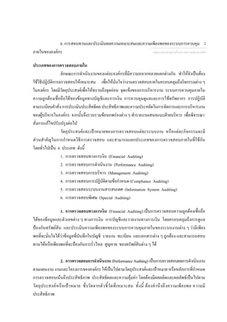 6. การสอบทานและประเมินผลความเหมาะสมและความเพียงพอของระบบการควบคุม
ภายในขององคกร
ประเภทของการตรวจสอบภายใน
ลักษณะการดําเนินงานของแตละองคกรที่มีความหลากหลายแตกตางกัน ทําใหจําเปนตอง
ใชวิธีปฏิบัติการตรวจสอบใหเหมาะสม เพื่อใหมั่นใจวางานตรวจสอบภายในครอบคลุมถึงกิจกรรมตาง ๆ
ในองคกร โดยมีวัตถุประสงคเพื่อใหทราบถึงจุดออน จุดแข็งของการบริหารงาน ระบบการควบคุมภายใน
ความถูกตองเชื่อถือไดของขอมูลทางบัญชีและการเงิน การควบคุมดูแลและการใชทรัพยากร การปฏิบัติ
ตามระเบียบคําสั่งการประเมินประสิทธิผล ประสิทธิภาพและความประหยัดในการจัดการและการบริหารงาน
ของผูบริหารในองคกร จากนั้นจึงรวบรวมขอบกพรองตาง ๆ ทํารายงานเสนอแนะฝายบริหาร เพื่อพิจารณา
สั่งการแกไขปรับปรุงตอไป
วัตถุประสงคและเปาหมายของการตรวจสอบแตละระบบงาน หรือแตละกิจกรรมจะมี
สวนสําคัญในการกําหนดวิธีการตรวจสอบ และสามารถแยกประเภทของการตรวจสอบภายในที่ใชกัน
โดยทั่วไปเปน 6 ประเภท ดังนี้
1. การตรวจสอบทางการเงิน (Financial Auditing)
2. การตรวจสอบการดําเนินงาน (Performance Auditing)
3. การตรวจสอบการบริหาร (Management Auditing)
4. การตรวจสอบการปฏิบัติตามขอกําหนด (Compliance Auditing)
5. การตรวจสอบระบบงานสารสนเทศ (Information System Auditing)
6. การตรวจสอบพิเศษ (Special Auditing)
1. การตรวจสอบทางการเงิน (Financial Auditing) เปนการตรวจสอบความถูกตองเชื่อถือ
ไดของขอมูลและตัวเลขตาง ๆ ทางการเงิน การบัญชีและรายงานทางการเงิน โดยครอบคลุมถึงการดูแล
ปองกันทรัพยสิน และประเมินความเพียงพอของระบบการควบคุมภายในของระบบงานตาง ๆ วามีเพียง
พอที่จะมั่นใจไดวาขอมูลที่บันทึกในบัญชี รายงาน ทะเบียน และเอกสารตาง ๆ ถูกตอง และสามารถสอบ
ทานไดหรือเพียงพอที่จะปองกันการรั่วไหล สูญหาย ของทรัพยสินตาง ๆ ได
2. การตรวจสอบการดําเนินงาน (Performance Auditing) เปนการตรวจสอบผลการดําเนินงาน
ตามแผนงาน งานและโครงการขององคกร ใหเปนไปตามวัตถุประสงคและเปาหมาย หรือหลักการที่กําหนด
การตรวจสอบเนนถึงประสิทธิภาพ ประสิทธิผลและความคุมคา โดยตองมีผลผลิตและผลลัพธเปนไปตาม
วัตถุประสงคหรือเปาหมาย ซึ่งวัดจากตัวชี้วัดที่เหมาะสม ทั้งนี้ ตองคํานึงถึงความเพียงพอ ความมี
ประสิทธิภาพ
กลุมงานมาตรฐานดานการตรวจสอบภายใน
2
 