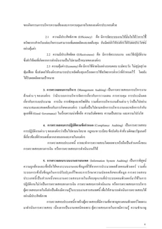 ของกิจกรรมการบริหารความเสี่ยงและการควบคุมภายในขององคกรประกอบดวย
2.1 ความมีประสิทธิภาพ (Efficiency) คือ มีการจัดระบบงานใหมั่นใจไดวาการใช
ทรัพยากรสําหรับแตละกิจกรรมสามารถเพิ่มผลผลิตและลดตนทุน อันมีผลทําใหองคกรไดรับผลประโยชน
อยางคุมคา
2.2 ความมีประสิทธิผล (Effectiveness) คือ มีการจัดระบบงาน และวิธีปฏิบัติงาน
ซึ่งทําใหผลที่เกิดจากการดําเนินงานเปนไปตามเปาหมายขององคกร
2.3 ความคุมคา (Economy) คือ มีการใชจายเงินอยางรอบคอบ ระมัดระวัง ไมสุรุยสุราย
ฟุมเฟอย ซึ่งสงผลใหองคกรสามารถประหยัดตนทุนหรือลดการใชทรัพยากรต่ํากวาที่กําหนดไว โดยยัง
ไดรับผลผลิตตามเปาหมาย
3. การตรวจสอบการบริหาร (Management Auditing) เปนการตรวจสอบการบริหารงาน
ดานตาง ๆ ขององคกร วามีระบบการบริหารจัดการเกี่ยวกับการวางแผน การควบคุม การประเมินผล
เกี่ยวกับการงบประมาณ การเงิน การพัสดุและทรัพยสิน รวมทั้งการบริหารงานดานตาง ๆ วาเปนไปอยาง
เหมาะสมและสอดคลองกับภารกิจขององคกร รวมทั้งเปนไปตามหลักการบริหารงานและหลักการกํากับ
ดูแลที่ดี (Good Governance) ในเรื่องความนาเชื่อถือ ความรับผิดชอบ ความเปนธรรม และความโปรงใส
4. การตรวจสอบการปฏิบัติตามขอกําหนด (Compliance Auditing) เปนการตรวจสอบ
การปฏิบัติงานตาง ๆ ขององคกรวาเปนไปตามนโยบาย กฎหมาย ระเบียบ ขอบังคับ คําสั่ง มติคณะรัฐมนตรี
ที่เกี่ยวของที่กําหนดทั้งจากภายนอกและภายในองคกร
การตรวจสอบประเภทนี้ อาจจะทําการตรวจสอบโดยเฉพาะหรือถือเปนสวนหนึ่งของ
การตรวจสอบทางการเงิน หรือการตรวจสอบการดําเนินงานก็ได
5. การตรวจสอบระบบงานสารสนเทศ (Information System Auditing) เปนการพิสูจน
ความถูกตองและเชื่อถือไดของระบบงานและขอมูลที่ไดจากการประมวลผลดวยคอมพิวเตอร รวมทั้ง
ระบบการเขาถึงขอมูลในการปรับปรุงแกไขและการรักษาความปลอดภัยของขอมูล การตรวจสอบ
ประเภทนี้เปนสวนหนึ่งของงานตรวจสอบภายในเกือบทุกงานที่นําระบบคอมพิวเตอรมาใชในการ
ปฏิบัติงานไมวาเปนการตรวจสอบทางการเงิน การตรวจสอบการดําเนินงาน หรือการตรวจสอบการบริหาร
ผูตรวจสอบภายในจึงจําเปนตองมีความรูในระบบงานสารสนเทศนี้ เพื่อใหสามารถดําเนินการตรวจสอบได
อยางมีประสิทธิภาพ
การตรวจสอบประเภทนี้อาจจางผูตรวจสอบที่มีความเชี่ยวชาญทางคอมพิวเตอรโดยตรง
มาดําเนินการตรวจสอบ เนื่องจากเปนงานเทคนิคเฉพาะ ผูตรวจสอบภายในอาจมีความรู ความชํานาญ
กลุมงานมาตรฐานดานการตรวจสอบภายใน
3
4
 