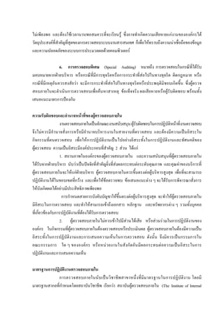 ไมเพียงพอ และตองใชเวลานานพอสมควรที่จะเรียนรู ซึ่งอาจทําเกิดความเสียหายแกงานขององคกรได
วัตถุประสงคที่สําคัญที่สุดของการตรวจสอบระบบงานสารสนเทศ ก็เพื่อใหทราบถึงความนาเชื่อถือของขอมูล
และความปลอดภัยของระบบการประมวลผลดวยคอมพิวเตอร
6. การตรวจสอบพิเศษ (Special Auditing) หมายถึง การตรวจสอบในกรณีที่ไดรับ
มอบหมายจากฝายบริหาร หรือกรณีที่มีการทุจริตหรือการกระทําที่สอไปในทางทุจริต ผิดกฎหมาย หรือ
กรณีที่มีเหตุอันควรสงสัยวา จะมีการกระทําที่สอไปในทางทุจริตหรือประพฤติมิชอบเกิดขึ้น ซึ่งผูตรวจ
สอบภายในจะดําเนินการตรวจสอบเพื่อคนหาสาเหตุ ขอเท็จจริง ผลเสียหายหรือผูรับผิดชอบ พรอมทั้ง
เสนอแนะมาตรการปองกัน
ความรับผิดชอบและอํานาจหนาที่ของผูตรวจสอบภายใน
งานตรวจสอบภายในเปนลักษณะงานสนับสนุนผูรับผิดชอบในการปฏิบัติหนาที่งานตรวจสอบ
จึงไมควรมีอํานาจสั่งการหรือมีอํานาจบริหารงานในสายงานที่ตรวจสอบ และตองมีความเปนอิสระใน
กิจกรรมที่ตนตรวจสอบ เพื่อใหการปฏิบัติงานเปนไปอยางอิสระทั้งในการปฏิบัติงานและทัศนคติของ
ผูตรวจสอบ ความเปนอิสระมีองคประกอบที่สําคัญ 2 สวน ไดแก
1. สถานภาพในองคกรของผูตรวจสอบภายใน และความสนับสนุนที่ผูตรวจสอบภายใน
ไดรับจากฝายบริหาร นับวาเปนปจจัยที่สําคัญยิ่งที่สงผลกระทบตอระดับคุณภาพ และคุณคาของบริการที่
ผูตรวจสอบภายในจะใหแกฝายบริหาร ผูตรวจสอบภายในควรขึ้นตรงตอผูบริหารสูงสุด เพื่อที่จะสามารถ
ปฏิบัติงานไดในขอบเขตที่กวาง และเพื่อใหขอตรวจพบ ขอเสนอแนะตาง ๆ จะไดรับการพิจารณาสั่งการ
ใหบังเกิดผลไดอยางมีประสิทธิภาพเพียงพอ
การกําหนดสายการบังคับบัญชาใหขึ้นตรงตอผูบริหารสูงสุด จะทําใหผูตรวจสอบภายใน
มีอิสระในการตรวจสอบ และทําใหสามารถเขาถึงเอกสาร หลักฐาน และทรัพยากรตาง ๆ รวมทั้งบุคคล
ที่เกี่ยวของกับการปฏิบัติงานที่ตองไดรับการตรวจสอบ
2. ผูตรวจสอบภายในไมควรเขาไปมีสวนไดเสีย หรือสวนรวมในการปฏิบัติงานของ
องคกร ในกิจกรรมที่ผูตรวจสอบภายในตองตรวจสอบหรือประเมินผล ผูตรวจสอบภายในตองมีความเปน
อิสระทั้งในการปฏิบัติงานและการเสนอความเห็นในการตรวจสอบ ดังนั้น จึงมิควรเปนกรรมการใน
คณะกรรมการ ใด ๆ ขององคกร หรือหนวยงานในสังกัดอันมีผลกระทบตอความเปนอิสระในการ
ปฏิบัติงานและการเสนอความเห็น
มาตรฐานการปฏิบัติงานตรวจสอบภายใน
การตรวจสอบภายในนับเปนวิชาชีพสาขาหนึ่งที่มีมาตรฐานในการปฏิบัติงาน โดยมี
มาตรฐานสากลที่กําหนดโดยสถาบันวิชาชีพ เรียกวา สถาบันผูตรวจสอบภายใน (The Institute of Internal
 
