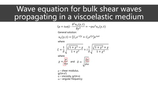 𝜇 + 𝑖ω𝜂 ·
∂2
𝑢 𝑥(𝑦, 𝑡)
∂𝑦2
= −ρω2
𝑢 𝑥(𝑦, 𝑡)
𝑢 𝑥 𝑦, 𝑡 = 𝐶1 𝑒−𝜉𝑦
+ 𝐶2 𝑒 𝜉𝑦
𝑒 𝑖ω𝑡
𝜉 =
1
𝛿
1 + 𝜒2 − 𝜒
1 + 𝜒2
+ 𝑖
1
𝛿
1 + 𝜒2 + 𝜒
1 + 𝜒2
𝜒 =
𝜇
𝜂ω
𝛿 =
2𝜂
𝜌ω
General solution:
where
where
and
𝜇 – shear modulus,
g/(m·s2)
𝜂 – viscosity, g/(m·s)
ω – angular frequency
Wave equation for bulk shear waves
propagating in a viscoelastic medium
 