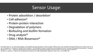 Sensor Usage:
• Protein adsorbtion / desorbtionI
• Cell adhesionII
• Protein-protein interaction
• Degradation of polymers
• Biofouling and biofilm formation
• Drug analysisIII
• DNA / RNA BiosensorsIV
(I) Fredrik Hook, et. al., “Structural changes in hemoglobin during adsorption to solid surfaces: effects of pH, ionic strength and ligand binding”, Proc. Natl. Acad. Sci. US
(II) C. Fredriksson, S. Kihlman, M. Rodahl and B. Kasemo, “The Piezoelectric Quartz crystal Mass and Dissipation Sensor: A means of studyinng Cell adhesion”, Langmuir,
(III) Wei, W. Z. et. al. , “Selective pharmaceutical analyis technique with sensitive piezoelectric quartz sensors”, Anal. Lett. 26(11)(1993)2371.
(IV) Storri, S, Santoni, T., Mascini, M.,”A piezoelectric biosensor for DNA hybridization detection”, Anal. Lett. 31(11)(1998)1795.
 