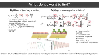 What do we want to find?
Δ𝑓 ≈ −
𝑓0
ρ0ℎ0
· Δm ℎ =
Δ𝑚
𝜌
Δ𝑓 – frequency change, Hz
Δ𝑚 – mass change per unit area, g/cm2
h – layer thickness, nm
𝜌 – density of layer material
𝑓0, ρ0, ℎ0 - SiO2 crystal characteristics
Rigid layer - Sauerbrey equation: Soft layer – wave equation solutions3:
Δ𝑓 ≈ −
1
2π𝜌0ℎ0
𝜂3
𝛿3
+ ෍
𝑗=1,2
ℎ𝑗 𝜌𝑗ω − 2ℎ𝑗
𝜂3
𝛿3
2
𝜂 𝑗ω2
𝜇 𝑗
2
+ ω2 𝜂 𝑗
2
Δ𝐷 ≈ −
1
2π𝑓𝜌0ℎ0
𝜂3
𝛿3
+ ෍
𝑗=1,2
2ℎ𝑗
𝜂3
𝛿3
2
𝜇 𝑗ω
𝜇 𝑗
2
+ ω2 𝜂 𝑗
2 , 𝛿 =
2𝜂
𝜌ω
(3) Voinova M.V., Rodahl M. et.al. Viscoelastic Acoustic Response of Layered Polymer Films at Fluid-Solid Interfaces: Continuum Mechanics Approach. Physica Scripta.
Summary:
find Δm 𝜇 – shear modulus,
g/(m·s2)
𝜂 – viscosity, g/(m·s)
ω – angular frequency
Summary:
find ℎ1,2, 𝜇1,2,3, 𝜂1,2,3
(3 – 8 parameters optimization)
 