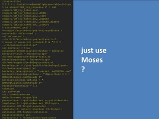 [ttable-file]
0 0 5 /.../unfactored/model/phrase-table.0-0.gz
% ls steps/1/LM_toy_tokenize.1* | cat
steps/1/LM_toy_tokenize.1
steps/1/LM_toy_tokenize.1.DONE
steps/1/LM_toy_tokenize.1.INFO
steps/1/LM_toy_tokenize.1.STDERR
steps/1/LM_toy_tokenize.1.STDERR.digest
steps/1/LM_toy_tokenize.1.STDOUT
% train-model.perl 
--corpus factored-corpus/proj-syndicate 
--root-dir unfactored 
--f de --e en 
--lm 0:3:factored-corpus/surface.lm:0
% moses -f moses.ini -lmodel-file "0 0 3
../lm/europarl.srilm.gz“
use-berkeley = true
alignment-symmetrization-method = berkeley
berkeley-train = $moses-script-
                                                  just use
dir/ems/support/berkeley-train.sh
berkeley-process = $moses-script-
dir/ems/support/berkeley-process.sh
berkeley-jar = /your/path/to/berkeleyaligner-
                                                  Moses
2.1/berkeleyaligner.jar
berkeley-java-options = "-server -mx30000m -ea"
berkeley-training-options = "-Main.iters 5 5 -
                                                  ?
EMWordAligner.numThreads 8"
berkeley-process-options = "-
EMWordAligner.numThreads 8"
berkeley-posterior = 0.5
tokenize
in: raw-stem
out: tokenized-stem
default-name: corpus/tok
pass-unless: input-tokenizer output-tokenizer
template-if: input-tokenizer IN.$input-
extension OUT.$input-extension
template-if: output-tokenizer IN.$output-
extension OUT.$output-extension
parallelizable: yes
working-dir = /home/pkoehn/experiment
 