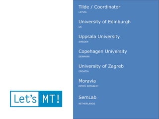Tilde / Coordinator
LATVIA



University of Edinburgh
UK



Uppsala University
SWEDEN



Copehagen University
DENMARK



University of Zagreb
CROATIA



Moravia
CZECH REPUBLIC




SemLab
NETHERLANDS
 