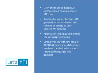 • User-driven cloud-based MT
  factory, based on open-source
  MT tools
• Services for data collection, MT
  generation, customization and
  running of variety of user-
  tailored MT systems
• Application in localization among
  the key usage scenarios
• Strong synergy with FP7 project
  ACCURAT to advance data-driven
  machine translation for under-
  resourced languages and
  domains
 
