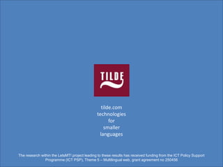 tilde.com
                                               technologies
                                                     for
                                                  smaller
                                                languages


The research within the LetsMT! project leading to these results has received funding from the ICT Policy Support
                Programme (ICT PSP), Theme 5 – Multilingual web, grant agreement no 250456
 