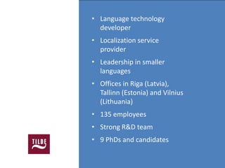 • Language technology
  developer
• Localization service
  provider
• Leadership in smaller
  languages
• Offices in Riga (Latvia),
  Tallinn (Estonia) and Vilnius
  (Lithuania)
• 135 employees
• Strong R&D team
• 9 PhDs and candidates
 