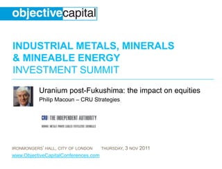 INDUSTRIAL METALS, MINERALS
& MINEABLE ENERGY
INVESTMENT SUMMIT
           Uranium post-Fukushima: the impact on equities
           Philip Macoun – CRU Strategies




IRONMONGERS’ HALL, CITY OF LONDON     THURSDAY,   3 NOV 2011
www.ObjectiveCapitalConferences.com
 