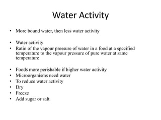 Water Activity
• More bound water, then less water activity
• Water activity
• Ratio of the vapour pressure of water in a food at a specified
temperature to the vapour pressure of pure water at same
temperature
• Foods more perishable if higher water activity
• Microorganisms need water
• To reduce water activity
• Dry
• Freeze
• Add sugar or salt
 