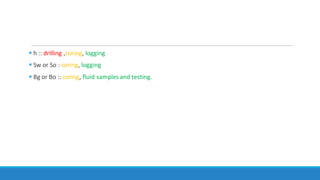  h :: drilling ,coring, logging
 Sw or So : coring, logging
 Bg or Bo :: coring, fluid samples and testing.
 
