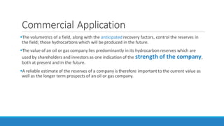 Commercial Application
The volumetrics of a field, along with the anticipated recovery factors, control the reserves in
the field; those hydrocarbons which will be produced in the future.
The value of an oil or gas company lies predominantly in its hydrocarbon reserves which are
used by shareholders and investors as one indication of the strength of the company,
both at present and in the future.
A reliable estimate of the reserves of a company is therefore important to the current value as
well as the longer term prospects of an oil or gas company.
 