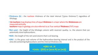 Thickness (h) : the isochore thickness of the total interval ("gross thickness") regardless of
lithology.
 An isochore map displays lines of equal thickness in a layer where the thicknesses are
measured vertically.
Isochore maps in geology are also referred to as True vertical Thickness (TVT) maps
Net sand : the height of the lithologic column with reservoir quality, i.e. the column that can
potentially store hydrocarbons.
NOS : the length of the net sand column that is oil bearing.
GRV : is the gross rock volume of the hydrocarbon-bearing interval and is the product of the
area (A) containing hydrocarbons and the interval thickness (h)
GRV =A . H
Units : ([ft3] or [acre.ft] or [m3])
 
