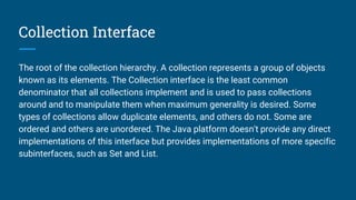 Collection Interface
The root of the collection hierarchy. A collection represents a group of objects
known as its elements. The Collection interface is the least common
denominator that all collections implement and is used to pass collections
around and to manipulate them when maximum generality is desired. Some
types of collections allow duplicate elements, and others do not. Some are
ordered and others are unordered. The Java platform doesn't provide any direct
implementations of this interface but provides implementations of more specific
subinterfaces, such as Set and List.
 