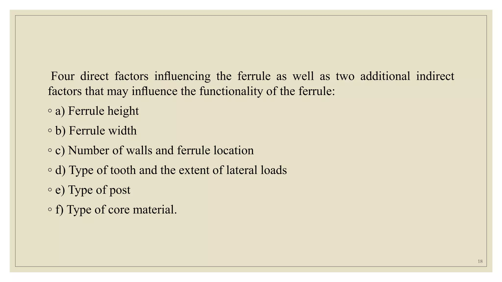 Four direct factors inﬂuencing the ferrule as well as two additional indirect
factors that may inﬂuence the functionality of the ferrule:
◦ a) Ferrule height
◦ b) Ferrule width
◦ c) Number of walls and ferrule location
◦ d) Type of tooth and the extent of lateral loads
◦ e) Type of post
◦ f) Type of core material.
18
 