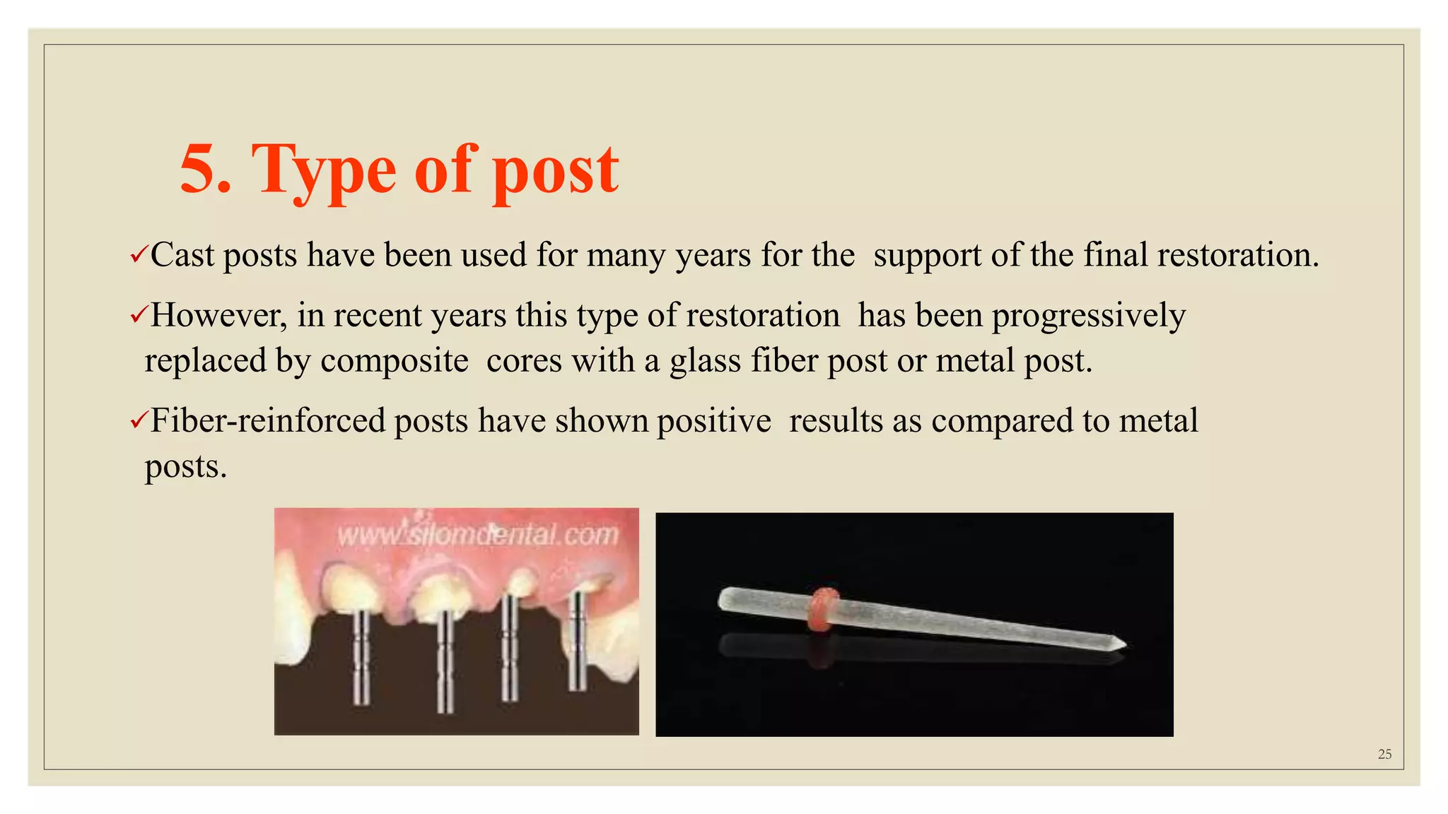 5. Type of post
Cast posts have been used for many years for the support of the final restoration.
However, in recent years this type of restoration has been progressively
replaced by composite cores with a glass fiber post or metal post.
Fiber-reinforced posts have shown positive results as compared to metal
posts.
25
 