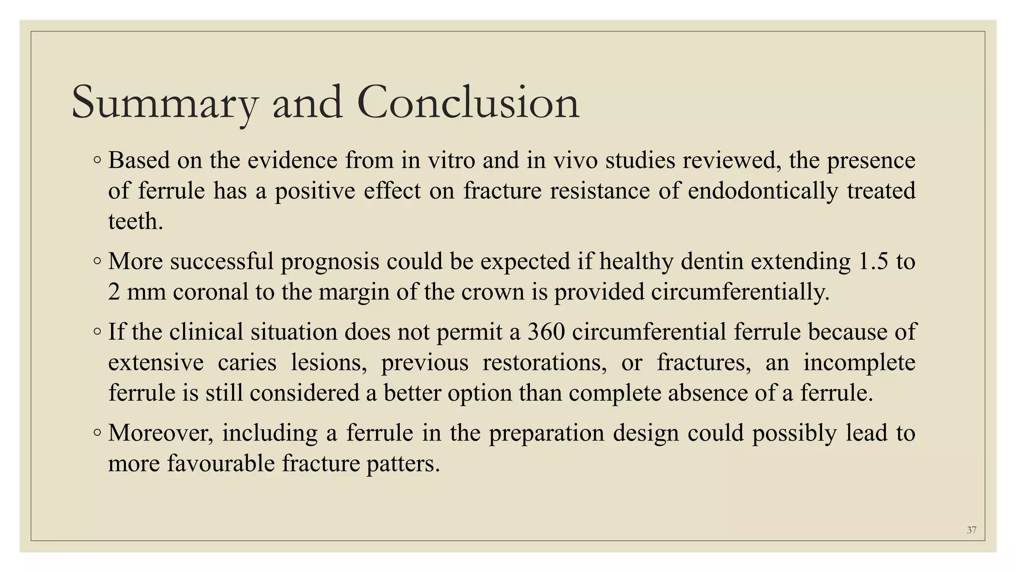 Summary and Conclusion
◦ Based on the evidence from in vitro and in vivo studies reviewed, the presence
of ferrule has a positive effect on fracture resistance of endodontically treated
teeth.
◦ More successful prognosis could be expected if healthy dentin extending 1.5 to
2 mm coronal to the margin of the crown is provided circumferentially.
◦ If the clinical situation does not permit a 360 circumferential ferrule because of
extensive caries lesions, previous restorations, or fractures, an incomplete
ferrule is still considered a better option than complete absence of a ferrule.
◦ Moreover, including a ferrule in the preparation design could possibly lead to
more favourable fracture patters.
37
 
