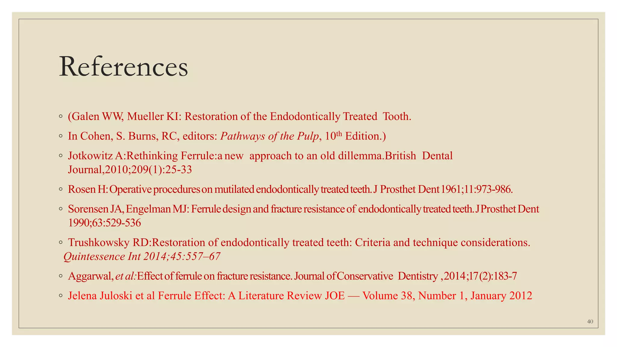 References
◦ (Galen WW, Mueller KI: Restoration of the Endodontically Treated Tooth.
◦ In Cohen, S. Burns, RC, editors: Pathways of the Pulp, 10th Edition.)
◦ Jotkowitz A:Rethinking Ferrule:a new approach to an old dillemma.British Dental
Journal,2010;209(1):25-33
◦ RosenH:Operativeproceduresonmutilatedendodonticallytreatedteeth.J Prosthet Dent1961;11:973-986.
◦ SorensenJA,EngelmanMJ:Ferruledesignandfractureresistanceof endodonticallytreatedteeth.JProsthetDent
1990;63:529-536
◦ Trushkowsky RD:Restoration of endodontically treated teeth: Criteria and technique considerations.
Quintessence Int 2014;45:557–67
◦ Aggarwal,etal:Effectofferruleonfractureresistance.JournalofConservative Dentistry ,2014;17(2):183-7
◦ Jelena Juloski et al Ferrule Effect: A Literature Review JOE — Volume 38, Number 1, January 2012
40
 