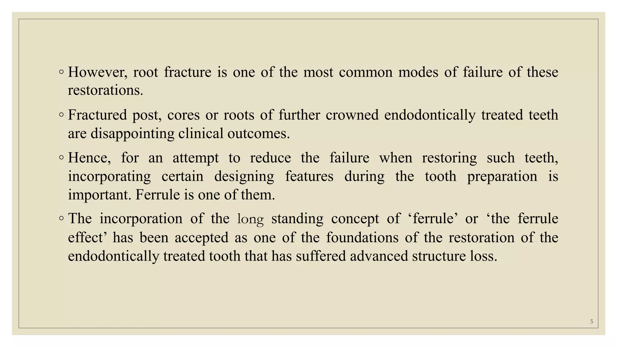 ◦ However, root fracture is one of the most common modes of failure of these
restorations.
◦ Fractured post, cores or roots of further crowned endodontically treated teeth
are disappointing clinical outcomes.
◦ Hence, for an attempt to reduce the failure when restoring such teeth,
incorporating certain designing features during the tooth preparation is
important. Ferrule is one of them.
◦ The incorporation of the long standing concept of ‘ferrule’ or ‘the ferrule
effect’ has been accepted as one of the foundations of the restoration of the
endodontically treated tooth that has suffered advanced structure loss.
5
 