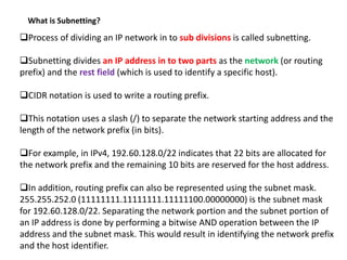 What is Subnetting?
Process of dividing an IP network in to sub divisions is called subnetting.
Subnetting divides an IP address in to two parts as the network (or routing
prefix) and the rest field (which is used to identify a specific host).
CIDR notation is used to write a routing prefix.
This notation uses a slash (/) to separate the network starting address and the
length of the network prefix (in bits).
For example, in IPv4, 192.60.128.0/22 indicates that 22 bits are allocated for
the network prefix and the remaining 10 bits are reserved for the host address.
In addition, routing prefix can also be represented using the subnet mask.
255.255.252.0 (11111111.11111111.11111100.00000000) is the subnet mask
for 192.60.128.0/22. Separating the network portion and the subnet portion of
an IP address is done by performing a bitwise AND operation between the IP
address and the subnet mask. This would result in identifying the network prefix
and the host identifier.