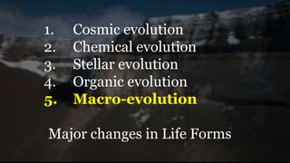 1. Cosmic evolution
2. Chemical evolution
3. Stellar evolution
4. Organic evolution
5. Macro-evolution
Major changes in Life Forms
 