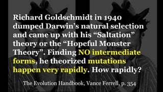Richard Goldschmidt in 1940
dumped Darwin’s natural selection
and came up with his “Saltation”
theory or the “Hopeful Monster
Theory”. Finding NO intermediate
forms, he theorized mutations
happen very rapidly. How rapidly?
The Evolution Handbook, Vance Ferrell, p. 354
 