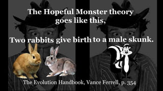 The Hopeful Monster theory
goes like this,
The Evolution Handbook, Vance Ferrell, p. 354
Two rabbits to a male skunk.give birth
 