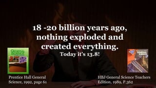 18 -20 billion years ago,
nothing exploded and
created everything.
Today it’s 13.8!
HBJ General Science Teachers
Edition, 1989, P.362
Prentice Hall General
Science, 1992, page 61
 