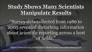 https://www.icr.org/article/study-shows-many-scientists-manipulate
Study Shows Many Scientists
Manipulate Results
“Survey data collected from 1986 to
2005 revealed disturbing information
about scientific reporting across a host
of fields.”
 