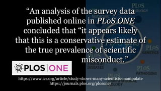 https://www.icr.org/article/study-shows-many-scientists-manipulate
https://journals.plos.org/plosone/
“An analysis of the survey data
published online in PLoS ONE
concluded that “it appears likely
that this is a conservative estimate of
the true prevalence of scientific
. misconduct.”
 