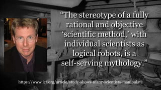 https://www.icr.org/article/study-shows-many-scientists-manipulate
“The stereotype of a fully
rational and objective
‘scientific method,’ with
individual scientists as
logical robots, is a
self-serving mythology.”
 