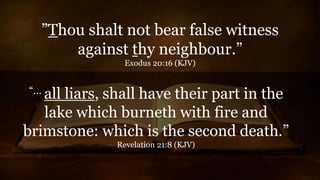 ”Thou shalt not bear false witness
against thy neighbour.”
Exodus 20:16 (KJV)
“… all liars, shall have their part in the
lake which burneth with fire and
brimstone: which is the second death.”
Revelation 21:8 (KJV)
 