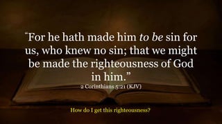 “For he hath made him to be sin for
us, who knew no sin; that we might
be made the righteousness of God
in him.”
2 Corinthians 5:21 (KJV)
How do I get this righteousness?
 