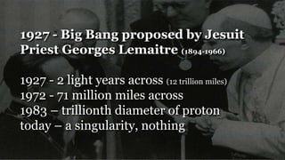 1927 - Big Bang proposed by Jesuit
Priest Georges Lemaitre (1894-1966)
1927 - 2 light years across (12 trillion miles)
1972 - 71 million miles across
1983 – trillionth diameter of proton
today – a singularity, nothing
 