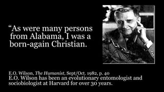“As were many persons
from Alabama, I was a
born-again Christian.
E.O. Wilson, The Humanist, Sept/Oct. 1982, p. 40
E.O. Wilson has been an evolutionary entomologist and
sociobiologist at Harvard for over 30 years.
 