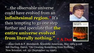 ---Alan Guth & P. Steinhardt, Scientific American, May 1984 p.128
See Darling, David, “On Creating Something from Nothing,”
New Scientist, vol. 151 (September 14, 1996).
“…the observable universe
could have evolved from an
infinitesimal region.* It’s
then tempting to go one step
further and speculate that the
entire universe evolved
from literally nothing.” * A Dot
 