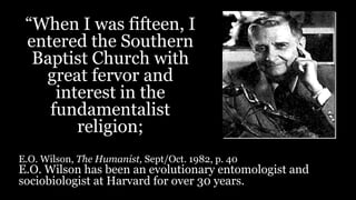 “When I was fifteen, I
entered the Southern
Baptist Church with
great fervor and
interest in the
fundamentalist
religion;
E.O. Wilson, The Humanist, Sept/Oct. 1982, p. 40
E.O. Wilson has been an evolutionary entomologist and
sociobiologist at Harvard for over 30 years.
 