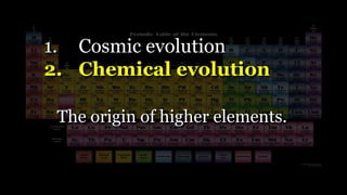 1. Cosmic evolution
2. Chemical evolution
The origin of higher elements.
 