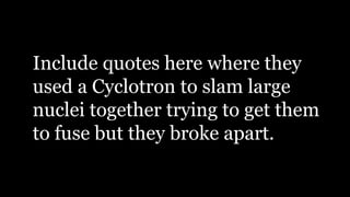 Include quotes here where they
used a Cyclotron to slam large
nuclei together trying to get them
to fuse but they broke apart.
 