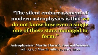 “The silent embarrassment of
modern astrophysics is that we
do not know how even a single
one of these stars managed to
form.”
Astrophysicist Martin Harwit, Journal Science,
vol. 231, 7 March 1986, p. 1201-1202
 
