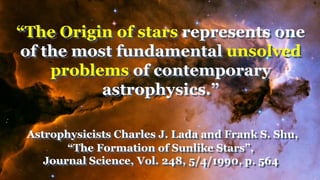 “The Origin of stars represents one
of the most fundamental unsolved
problems of contemporary
astrophysics.”
Astrophysicists Charles J. Lada and Frank S. Shu,
“The Formation of Sunlike Stars”,
Journal Science, Vol. 248, 5/4/1990, p. 564
 