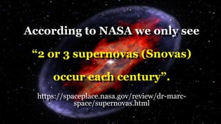 According to NASA we only see
“2 or 3 supernovas (Snovas)
occur each century”.
https://spaceplace.nasa.gov/review/dr-marc-
space/supernovas.html
 