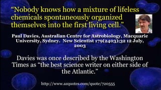 “Nobody knows how a mixture of lifeless
chemicals spontaneously organized
themselves into the first living cell.”
Paul Davies, Australian Centre for Astrobiology, Macquarie
University, Sydney. New Scientist 179(2403);32 12 July,
2003
Davies was once described by the Washington
Times as “the best science writer on either side of
the Atlantic.”
http://www.azquotes.com/quote/720555
 