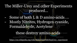 The Miller-Urey and other Experiments
produced…
- Some of both L & D amino-acids (L in life)
- Mostly Nitrites, Hydrogen cyanide,
Formaldehyde, Acetylene
https://en.wikipedia.org/wiki/Miller%E2%80%93Urey_experiment
these destroy amino-acids
 