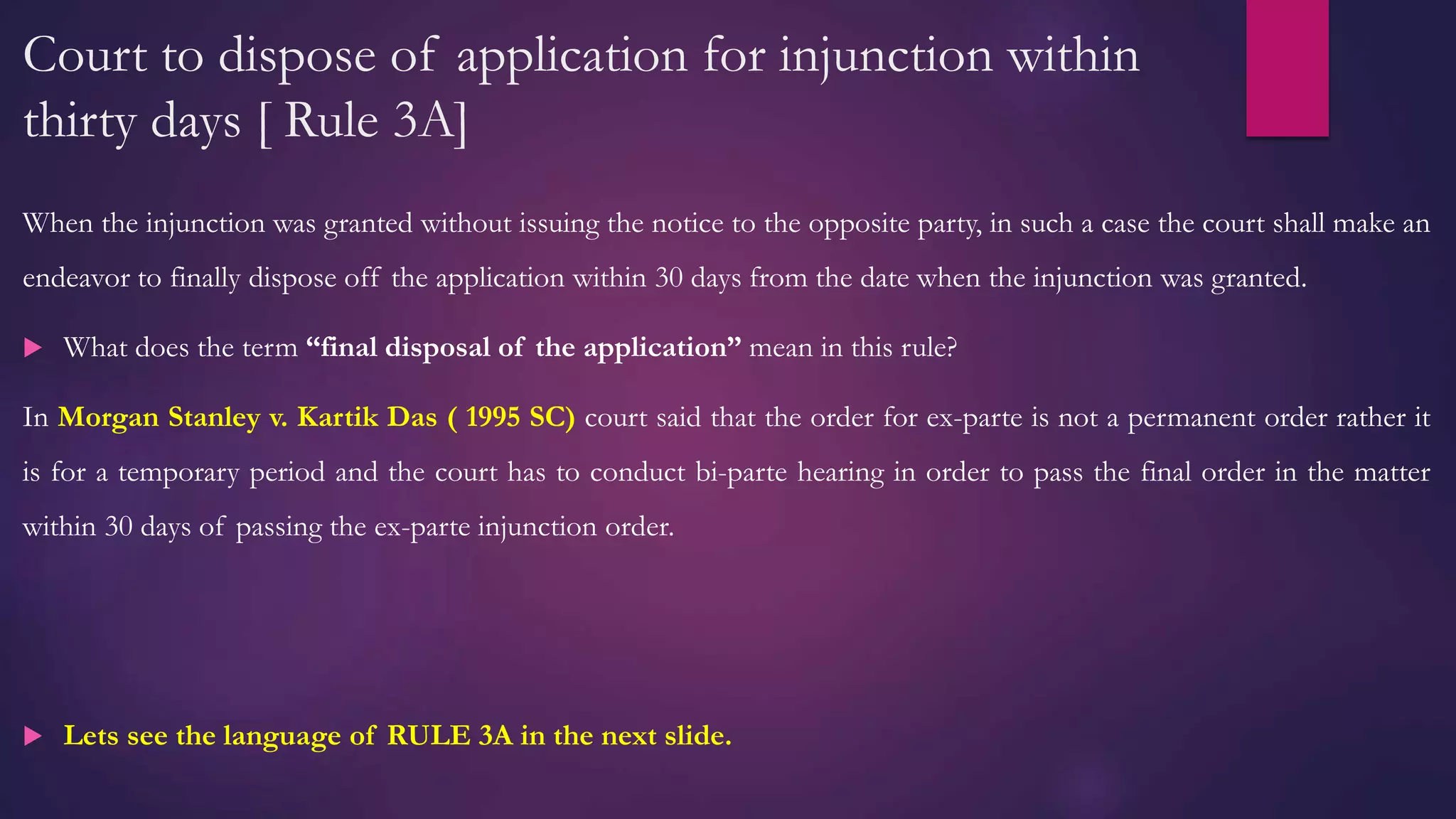 Court to dispose of application for injunction within
thirty days [ Rule 3A]
When the injunction was granted without issuing the notice to the opposite party, in such a case the court shall make an
endeavor to finally dispose off the application within 30 days from the date when the injunction was granted.
 What does the term “final disposal of the application” mean in this rule?
In Morgan Stanley v. Kartik Das ( 1995 SC) court said that the order for ex-parte is not a permanent order rather it
is for a temporary period and the court has to conduct bi-parte hearing in order to pass the final order in the matter
within 30 days of passing the ex-parte injunction order.
 Lets see the language of RULE 3A in the next slide.
 
