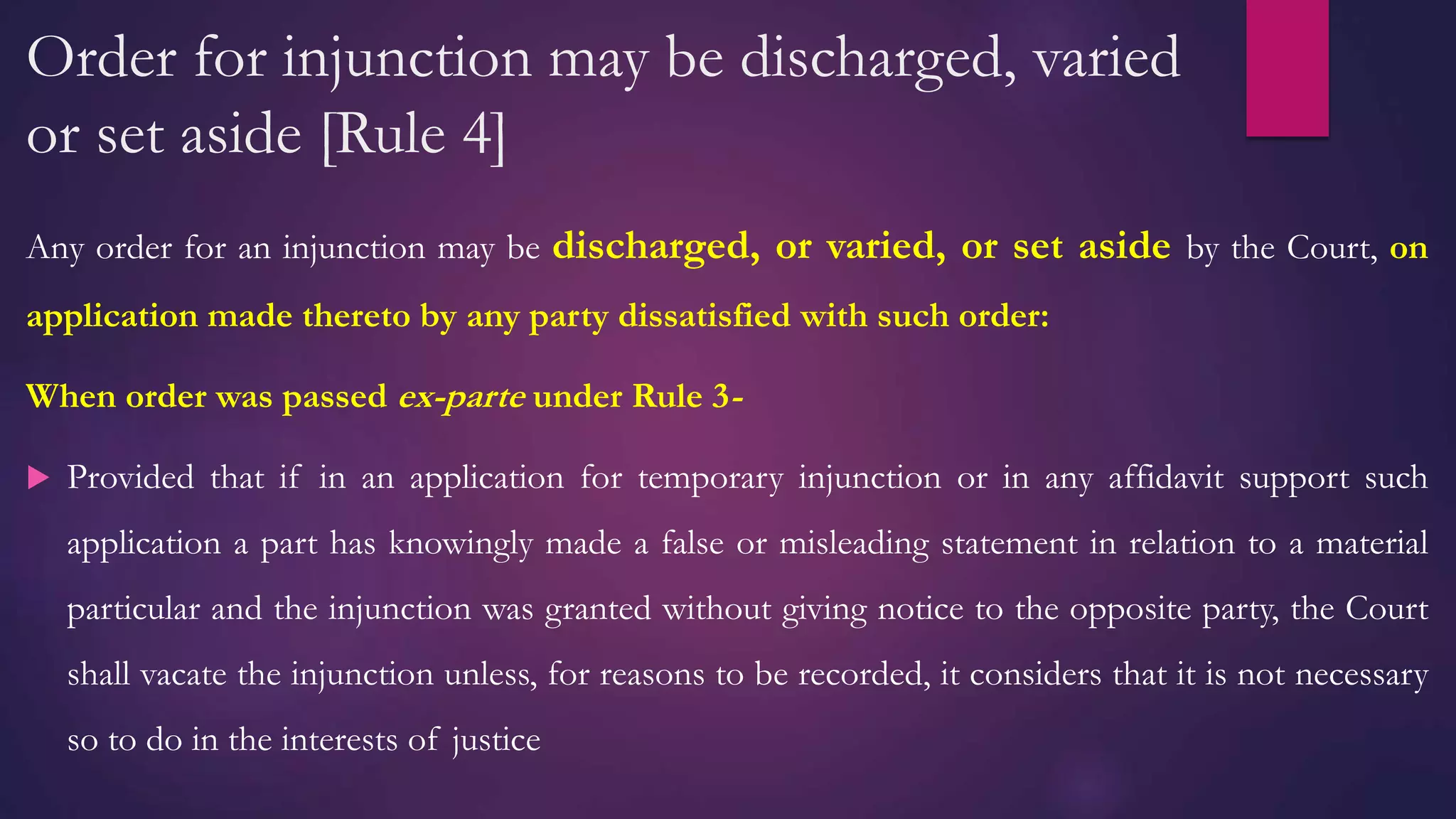 Order for injunction may be discharged, varied
or set aside [Rule 4]
Any order for an injunction may be discharged, or varied, or set aside by the Court, on
application made thereto by any party dissatisfied with such order:
When order was passed ex-parte under Rule 3-
 Provided that if in an application for temporary injunction or in any affidavit support such
application a part has knowingly made a false or misleading statement in relation to a material
particular and the injunction was granted without giving notice to the opposite party, the Court
shall vacate the injunction unless, for reasons to be recorded, it considers that it is not necessary
so to do in the interests of justice
 